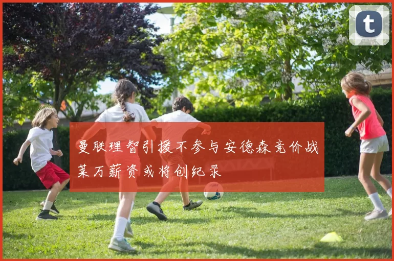 曼联理智引援不参与安德森竞价战莱万薪资或将创纪录