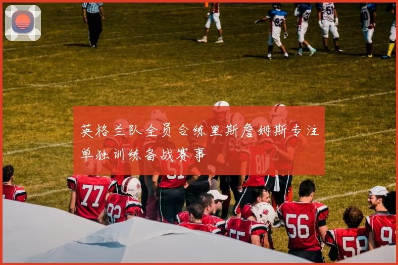 英格兰队全员合练里斯詹姆斯专注单独训练备战赛事