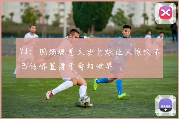 VJ：现场观看文班打球让人惊叹不已仿佛置身于奇幻世界