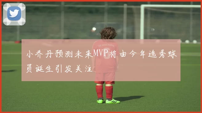 小乔丹预测未来MVP将由今年选秀球员诞生引发关注