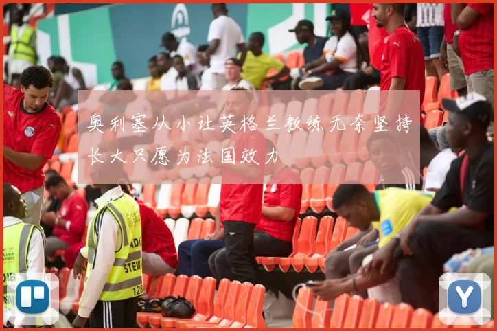奥利塞从小让英格兰教练无奈坚持长大只愿为法国效力