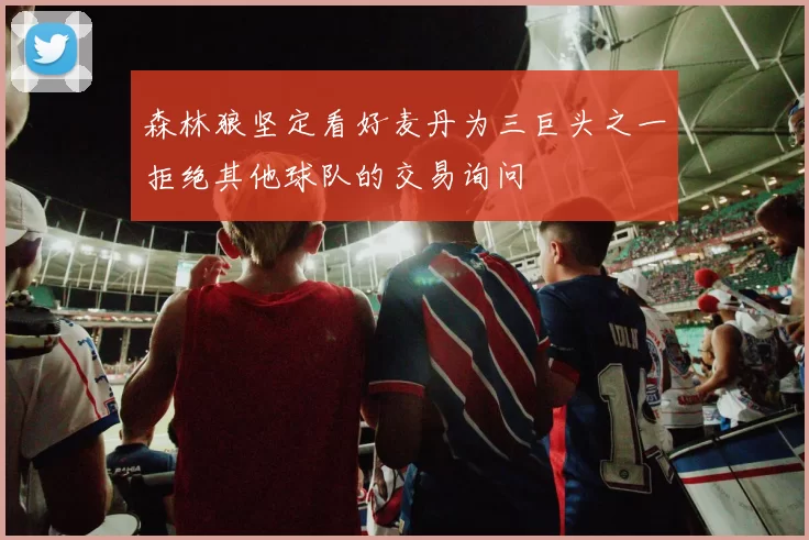 森林狼坚定看好麦丹为三巨头之一拒绝其他球队的交易询问